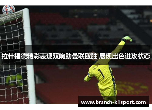 拉什福德精彩表现双响助曼联取胜 展现出色进攻状态