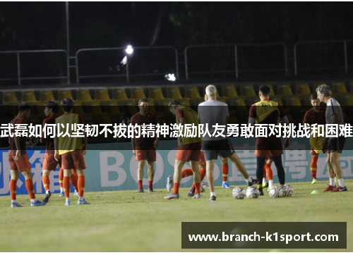 武磊如何以坚韧不拔的精神激励队友勇敢面对挑战和困难