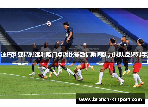 迪玛利亚精彩远射破门点燃比赛激情瞬间助力球队反超对手