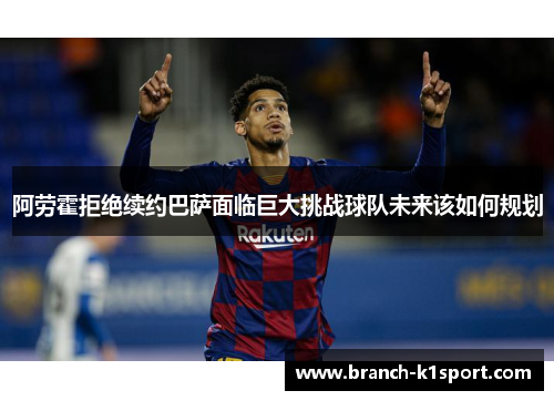 阿劳霍拒绝续约巴萨面临巨大挑战球队未来该如何规划