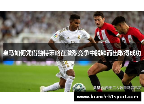 皇马如何凭借独特策略在激烈竞争中脱颖而出取得成功