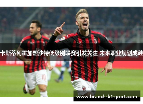 卡斯蒂列霍加盟沙特低级别联赛引发关注 未来职业规划成谜