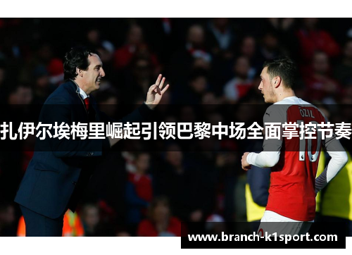 扎伊尔埃梅里崛起引领巴黎中场全面掌控节奏 扎伊尔埃梅里崛起引领巴黎中场全面掌控节奏