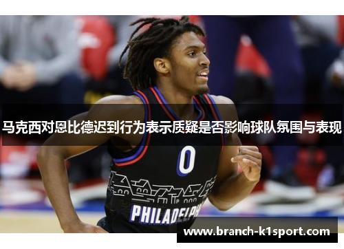 马克西对恩比德迟到行为表示质疑是否影响球队氛围与表现 马克西对恩比德迟到行为表示质疑是否影响球队氛围与表现