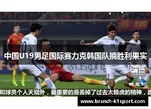 中国U19男足国际赛力克韩国队摘胜利果实 中国U19男足国际赛力克韩国队摘胜利果实