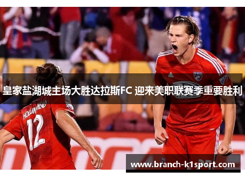 皇家盐湖城主场大胜达拉斯FC 迎来美职联赛季重要胜利 皇家盐湖城主场大胜达拉斯FC 迎来美职联赛季重要胜利