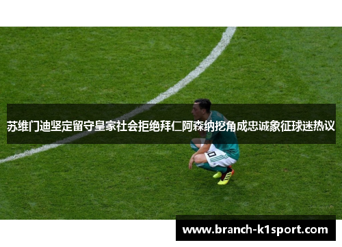 苏维门迪坚定留守皇家社会拒绝拜仁阿森纳挖角成忠诚象征球迷热议 苏维门迪坚定留守皇家社会拒绝拜仁阿森纳挖角成忠诚象征球迷热议